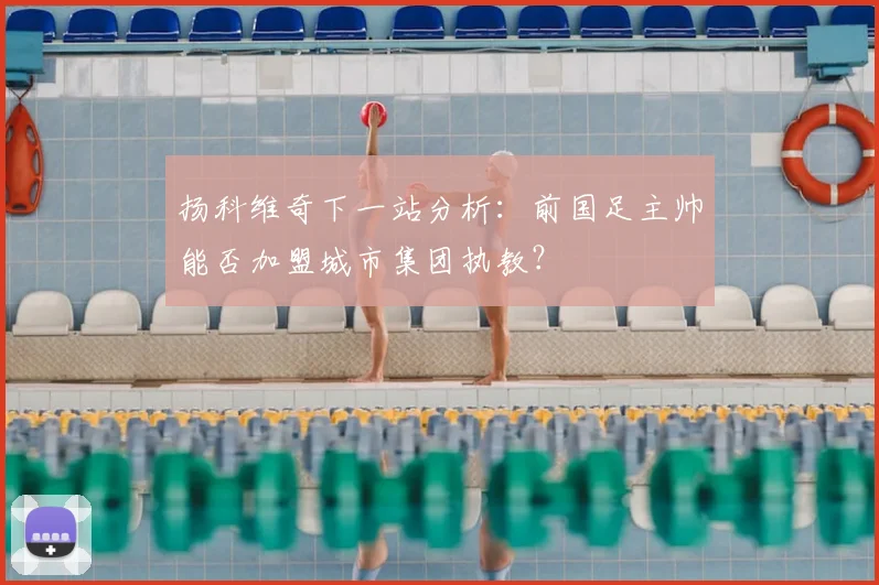扬科维奇下一站分析:前国足主帅能否加盟城市集团执教?