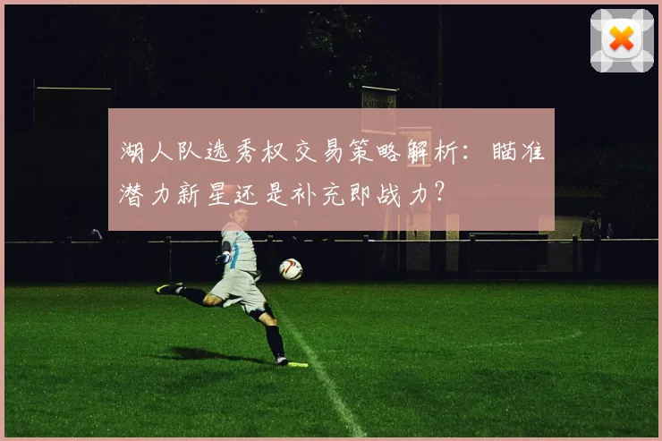 湖人队选秀权交易策略解析：瞄准潜力新星还是补充即战力？