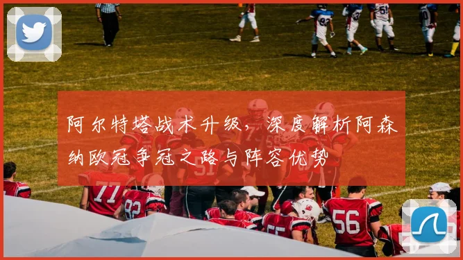阿尔特塔战术升级，深度解析阿森纳欧冠争冠之路与阵容优势