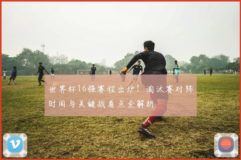世界杯16强赛程出炉!淘汰赛对阵时间与关键战看点全解析