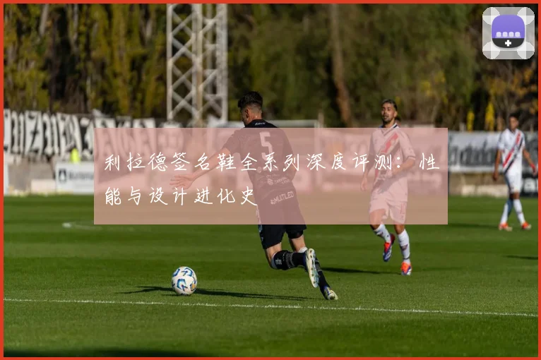利拉德签名鞋全系列深度评测：性能与设计进化史